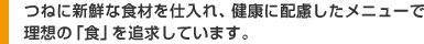 つねに新鮮な食材を仕入れ、健康に配慮したメニューで理想の「食」を追求しています。