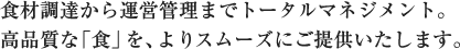 食材調達から運営管理までトータルマネージメント。高品質な「食」をよりスムーズにご提供いたします。