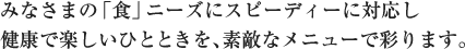 みなさまの「食」ニーズにスピーディーに対応し、健康で楽しいひとときを、すてきなメニューで彩ります。